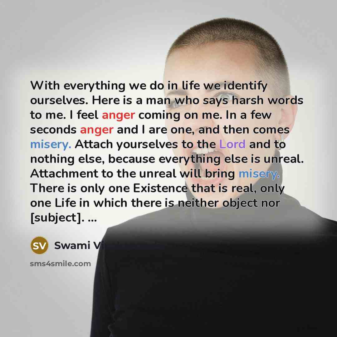 “With everything we do in life we identify ourselves. Here is a man who says harsh words to me. I feel anger coming on me. In a few seconds anger and I are one, and then comes misery. Attach yourselves to the Lord and to nothing else, because everything else is unreal. Attachment to the unreal will…” quote by Swami Vivekananda