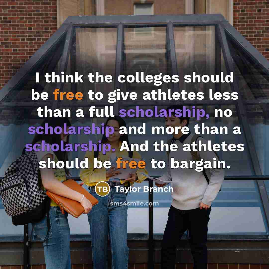 “I think the colleges should be free to give athletes less than a full scholarship, no scholarship and more than a scholarship. And the athletes should be free to bargain.” quote by Taylor Branch