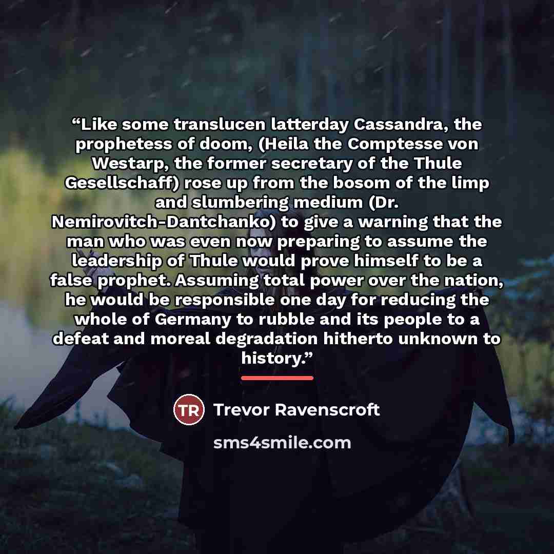“Like some translucen latterday Cassandra, the prophetess of doom, (Heila the Comptesse von Westarp, the former secretary of the Thule Gesellschaff) rose up from the bosom of the limp and slumbering medium (Dr. Nemirovitch-Dantchanko) to give a warning that the man who was even now preparing to…” quote by Trevor Ravenscroft