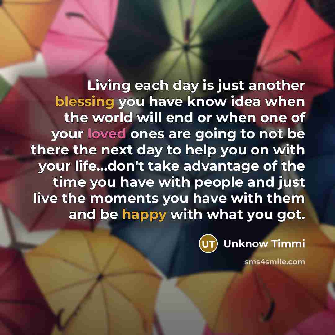 “Living each day is just another blessing you have know idea when the world will end or when one of your loved ones are going to not be there the next day to help you on with your life...don't take advantage of the time you have with people and just live the moments you have with them and be happy…” quote by Unknow Timmi