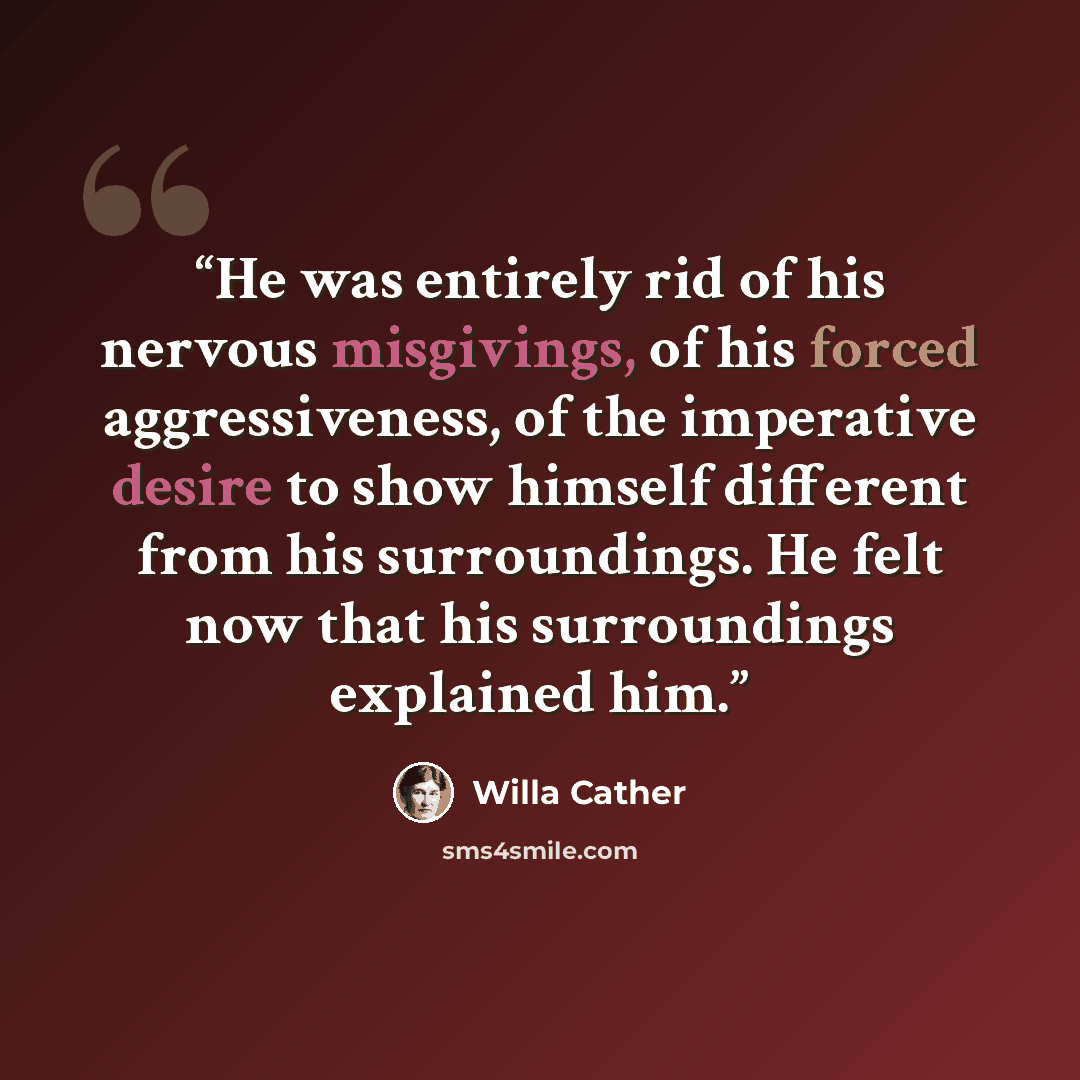 “He was entirely rid of his nervous misgivings, of his forced aggressiveness, of the imperative desire to show himself different from his surroundings. He felt now that his surroundings explained him.” quote by Willa Cather