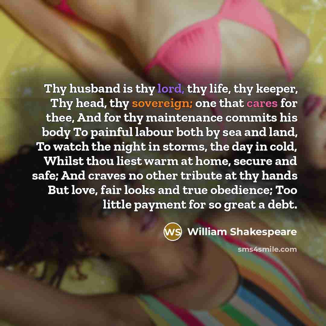 “Thy husband is thy lord, thy life, thy keeper, Thy head, thy sovereign; one that cares for thee, And for thy maintenance commits his body To painful labour both by sea and land, To watch the night in storms, the day in cold, Whilst thou liest warm at home, secure and safe; And craves no other…” quote by William Shakespeare