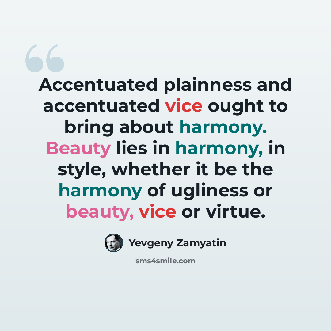 “Accentuated plainness and accentuated vice ought to bring about harmony. Beauty lies in harmony, in style, whether it be the harmony of ugliness or beauty, vice or virtue.” quote by Yevgeny Zamyatin
