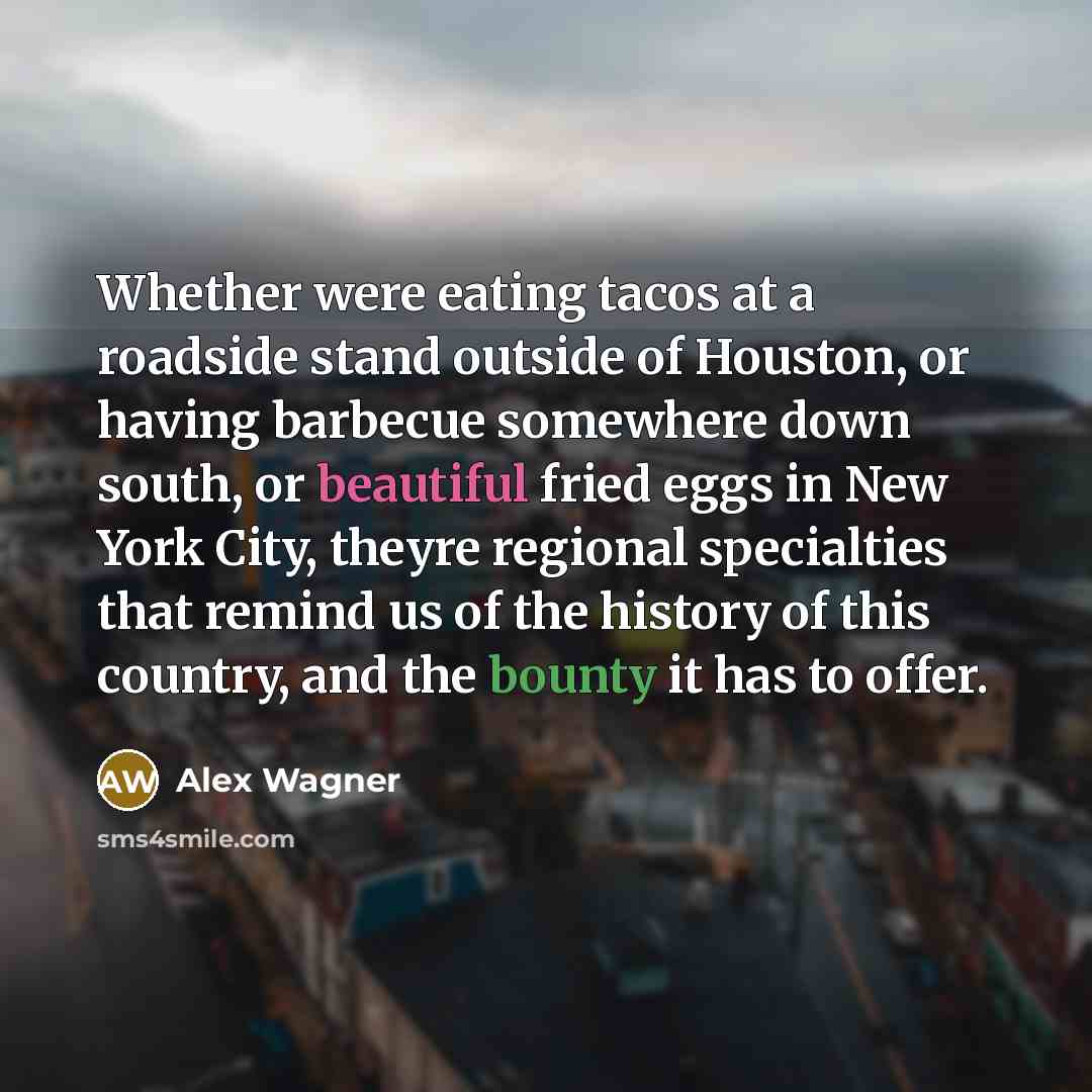 “Whether were eating tacos at a roadside stand outside of Houston, or having barbecue somewhere down south, or beautiful fried eggs in New York City, theyre regional specialties that remind us of the history of this country, and the bounty it has to offer.” quote by Alex Wagner