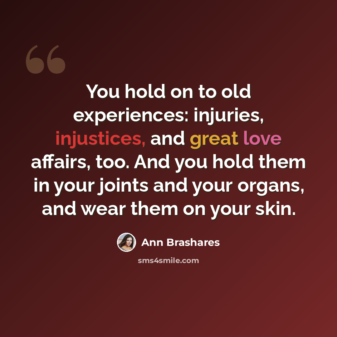“You hold on to old experiences: injuries, injustices, and great love affairs, too. And you hold them in your joints and your organs, and wear them on your skin.” quote by Ann Brashares