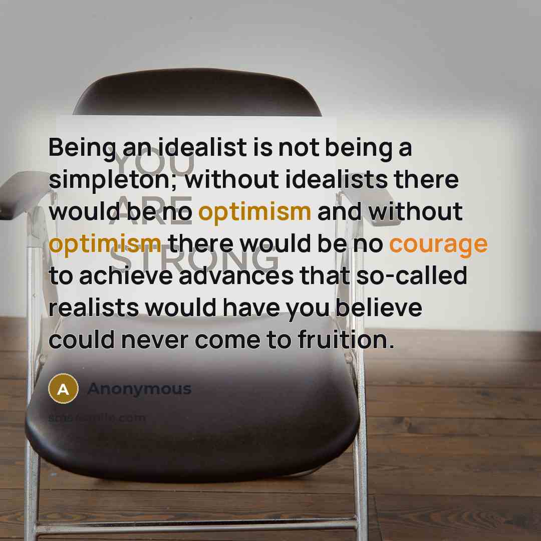 “Being an idealist is not being a simpleton; without idealists there would be no optimism and without optimism there would be no courage to achieve advances that so-called realists would have you believe could never come to fruition.” quote by Anonymous