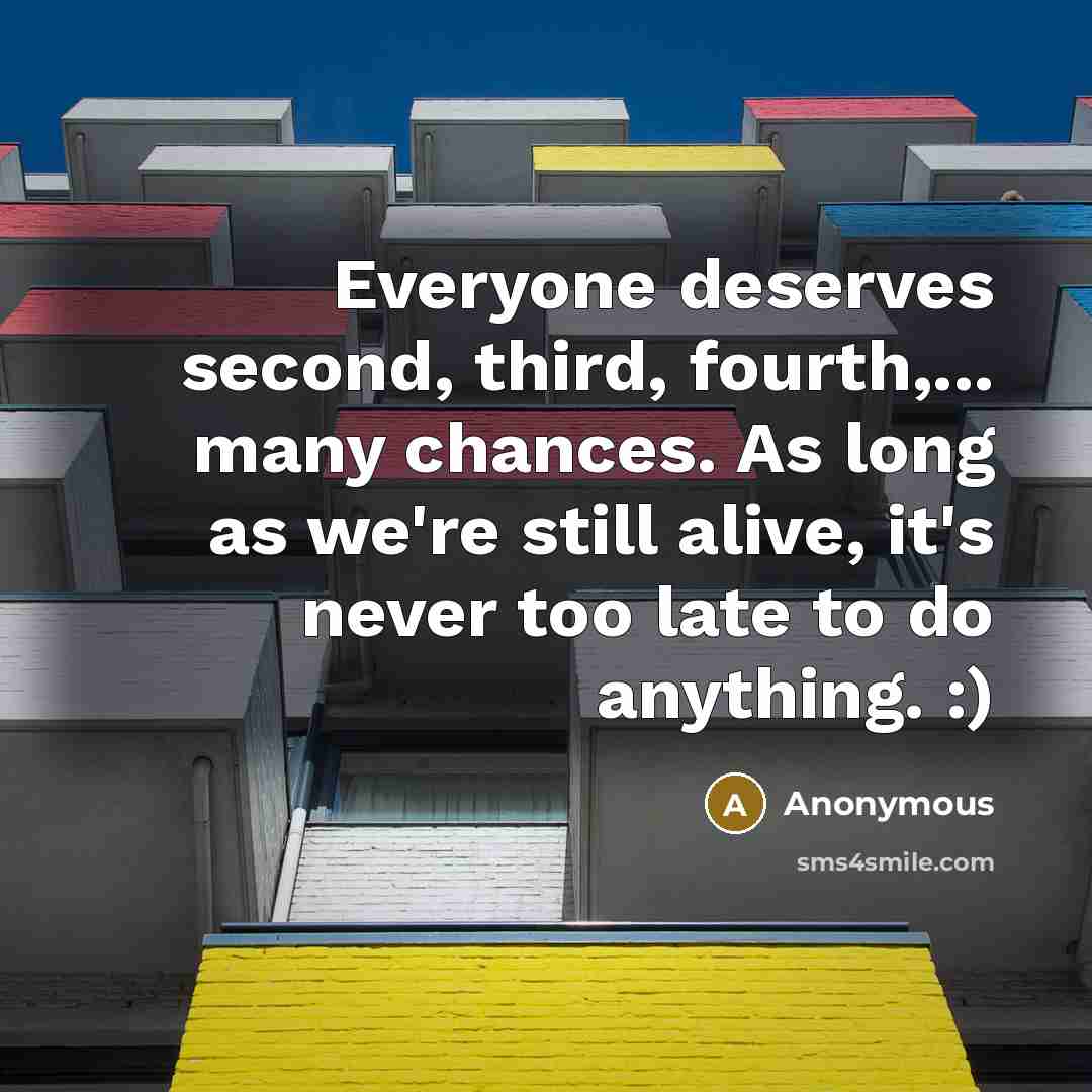 “Everyone deserves second, third, fourth,... many chances. As long as we're still alive, it's never too late to do anything. :)” quote by Anonymous