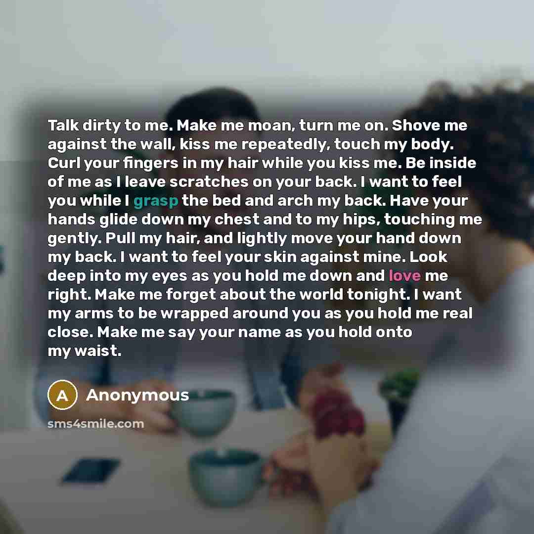 “Talk dirty to me. Make me moan, turn me on. Shove me against the wall, kiss me repeatedly, touch my body. Curl your fingers in my hair while you kiss me. Be inside of me as I leave scratches on your back. I want to feel you while I grasp the bed and arch my back. Have your hands glide down my…” quote by Anonymous