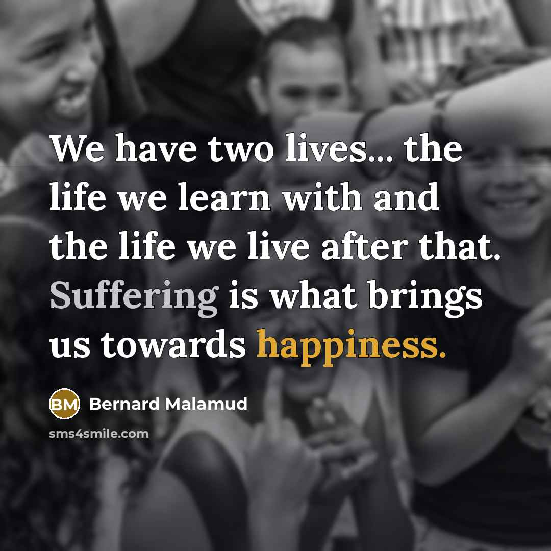 “We have two lives... the life we learn with and the life we live after that. Suffering is what brings us towards happiness.” quote by Bernard Malamud