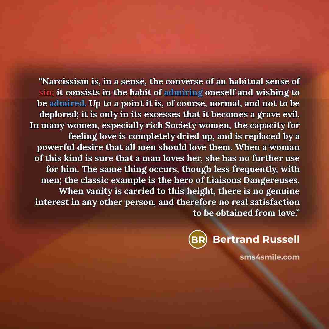 “Narcissism is, in a sense, the converse of an habitual sense of sin; it consists in the habit of admiring oneself and wishing to be admired. Up to a point it is, of course, normal, and not to be deplored; it is only in its excesses that it becomes a grave evil. In many women, especially rich…” quote by Bertrand Russell