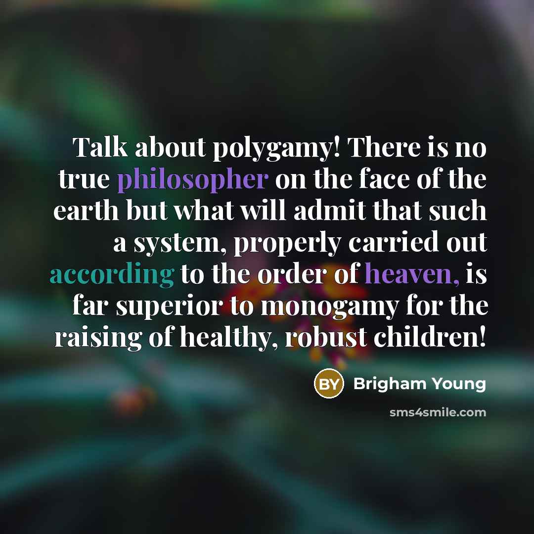 “Talk about polygamy! There is no true philosopher on the face of the earth but what will admit that such a system, properly carried out according to the order of heaven, is far superior to monogamy for the raising of healthy, robust children!” quote by Brigham Young
