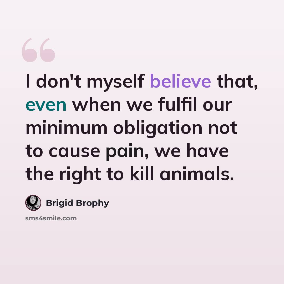 “I don't myself believe that, even when we fulfil our minimum obligation not to cause pain, we have the right to kill animals.” quote by Brigid Brophy