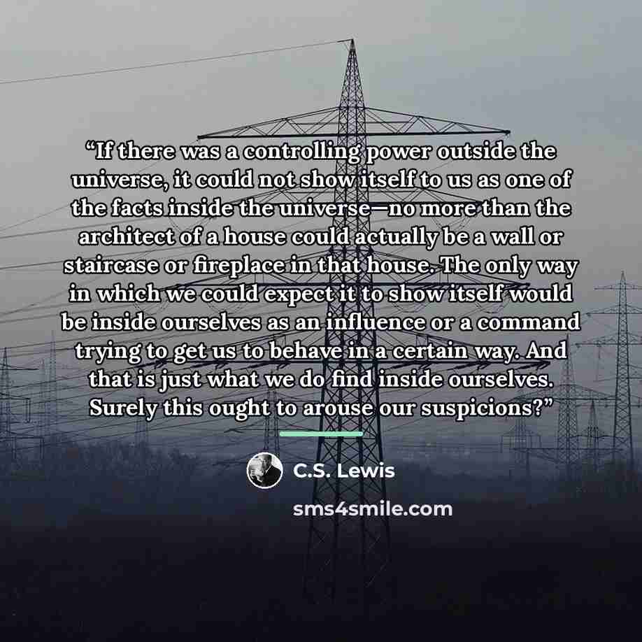 “If there was a controlling power outside the universe, it could not show itself to us as one of the facts inside the universe—no more than the architect of a house could actually be a wall or staircase or fireplace in that house. The only way in which we could expect it to show itself would be…” quote by C.S. Lewis