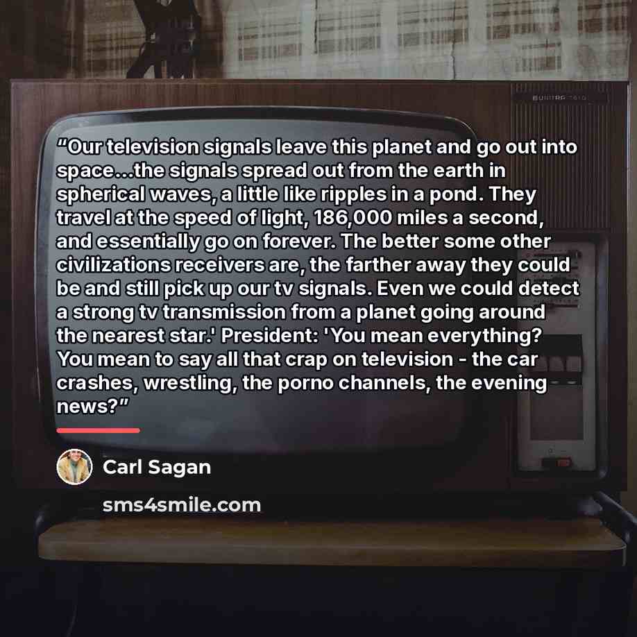 “Our television signals leave this planet and go out into space...the signals spread out from the earth in spherical waves, a little like ripples in a pond. They travel at the speed of light, 186,000 miles a second, and essentially go on forever. The better some other civilizations receivers are…” quote by Carl Sagan