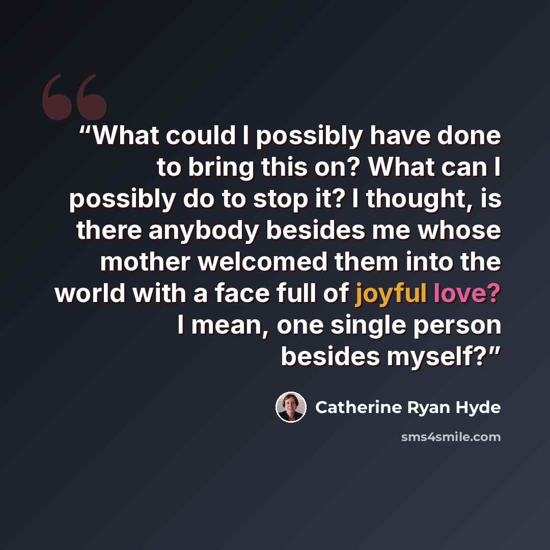 “What could I possibly have done to bring this on? What can I possibly do to stop it? I thought, is there anybody besides me whose mother welcomed them into the world with a face full of joyful love? I mean, one single person besides myself?” quote by Catherine Ryan Hyde