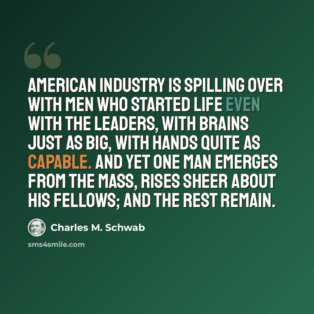 “American industry is spilling over with men who started life even with the leaders, with brains just as big, with hands quite as capable. And yet one man emerges from the mass, rises sheer about his fellows; and the rest remain.” quote by Charles M. Schwab