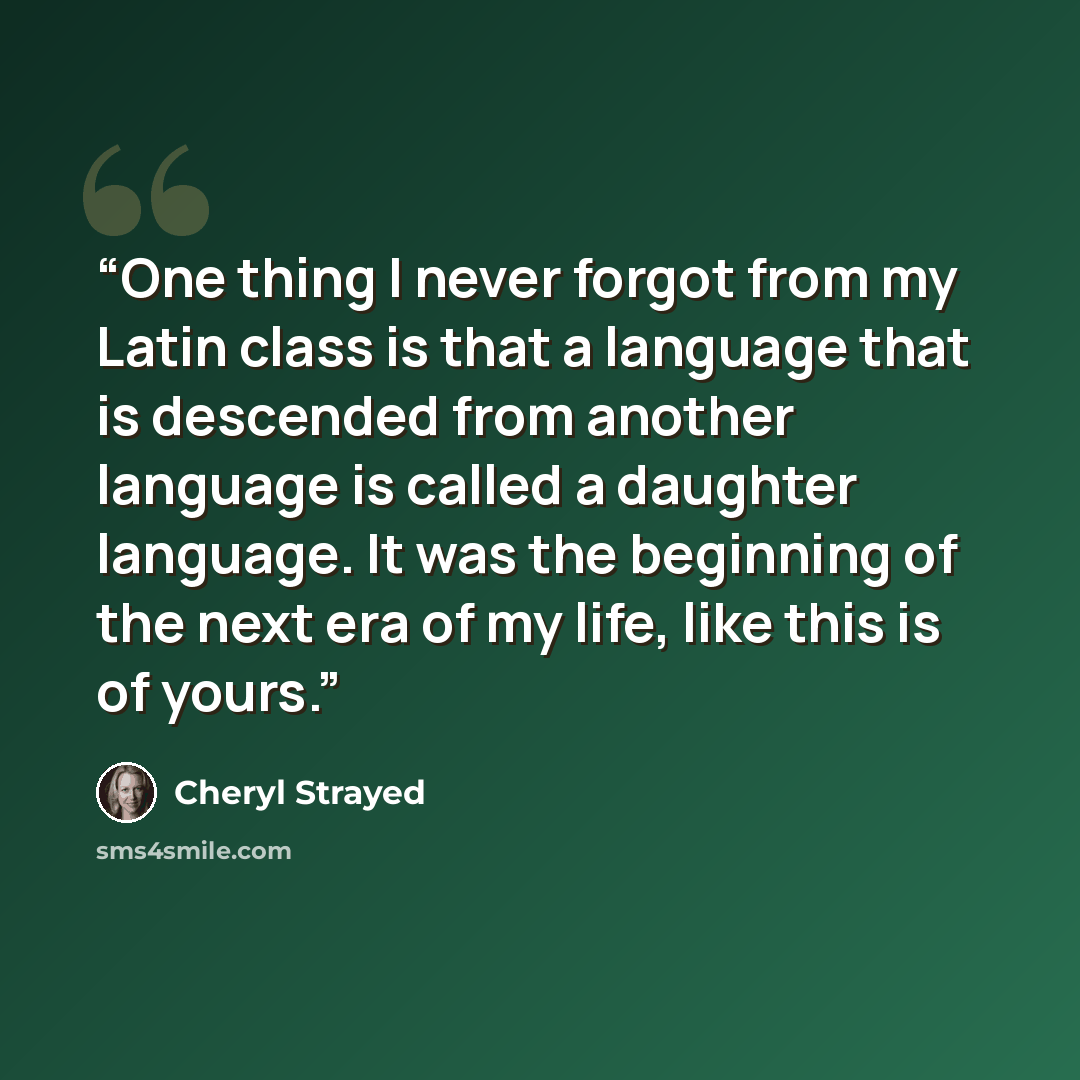 “One thing I never forgot from my Latin class is that a language that is descended from another language is called a daughter language. It was the beginning of the next era of my life, like this is of yours.” quote by Cheryl Strayed