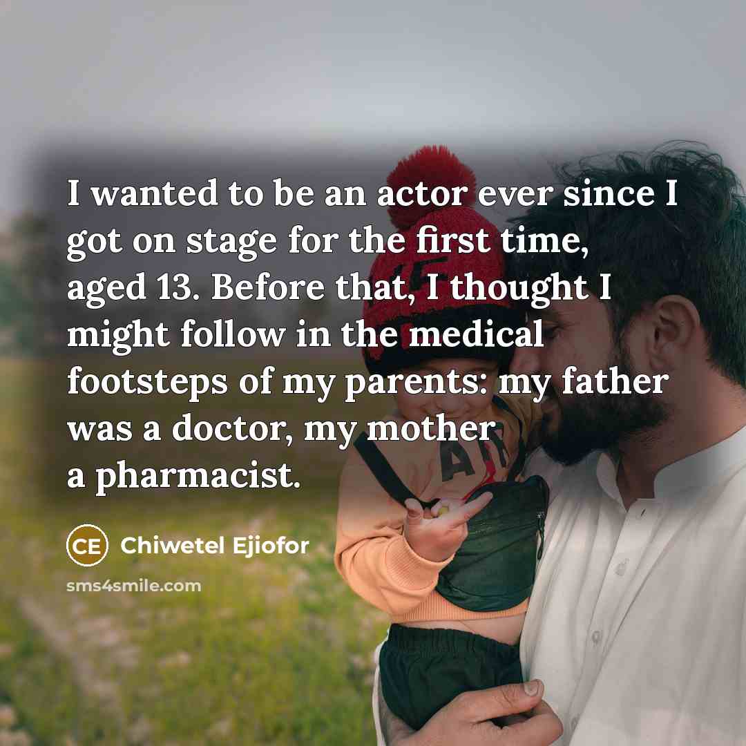 “I wanted to be an actor ever since I got on stage for the first time, aged 13. Before that, I thought I might follow in the medical footsteps of my parents: my father was a doctor, my mother a pharmacist.” quote by Chiwetel Ejiofor