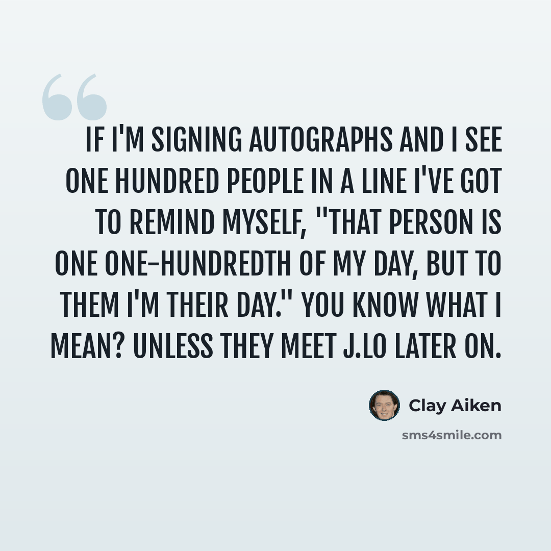 “If I'm signing autographs and I see one hundred people in a line I've got to remind myself, "That person is one one-hundredth of my day, but to them I'm their day." You know what I mean? Unless they meet J.Lo later on.” quote by Clay Aiken