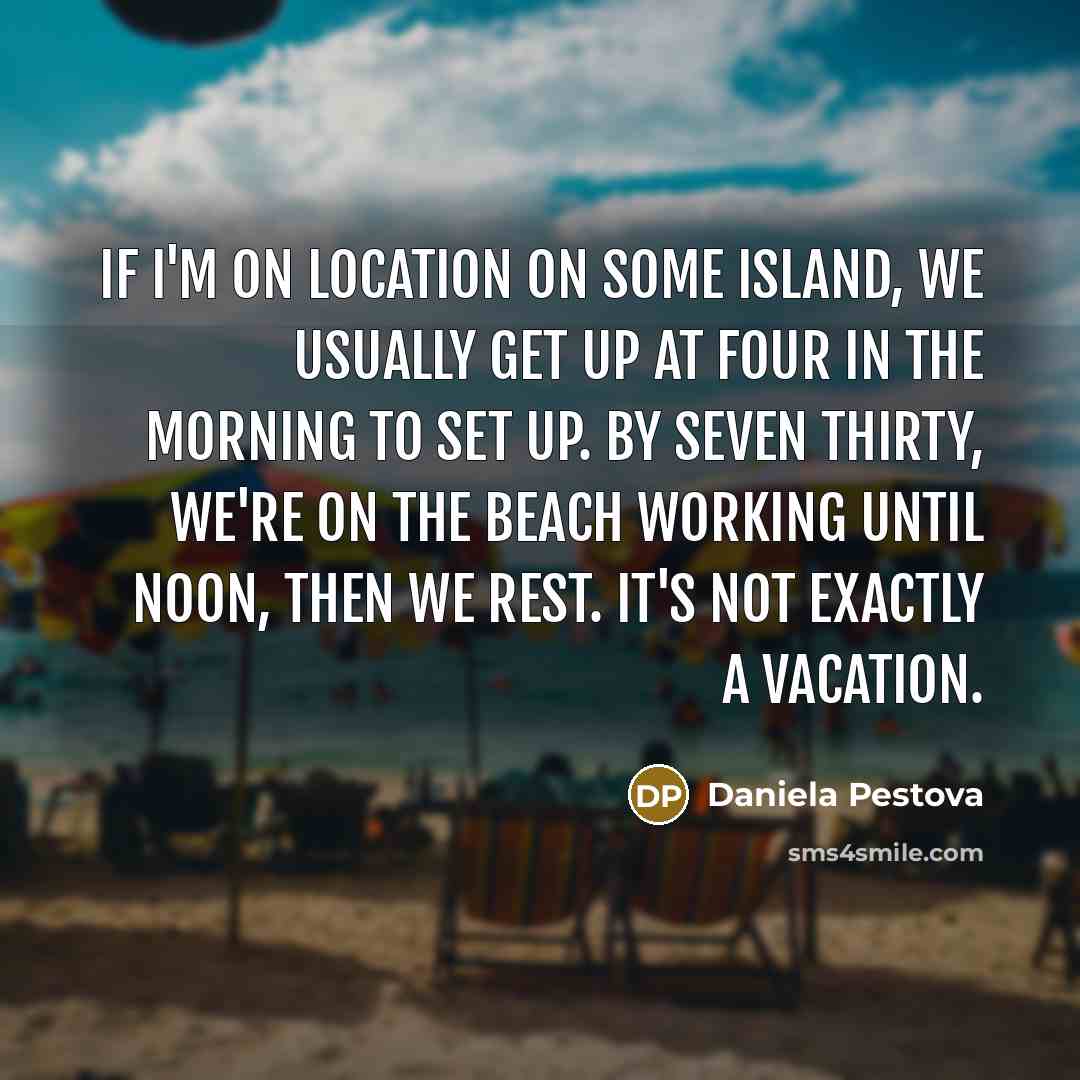“If I'm on location on some island, we usually get up at four in the morning to set up. By seven thirty, we're on the beach working until noon, then we rest. It's not exactly a vacation.” quote by Daniela Pestova