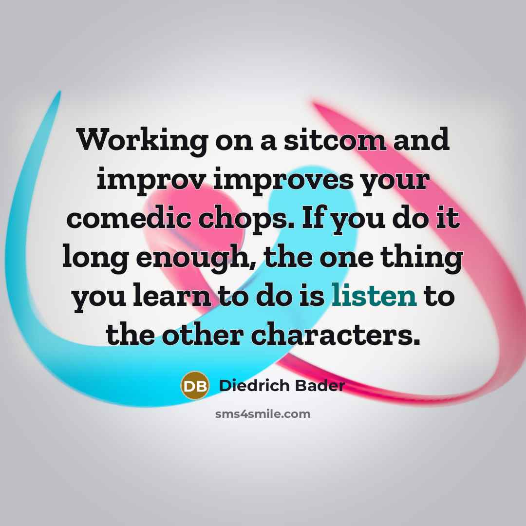 “Working on a sitcom and improv improves your comedic chops. If you do it long enough, the one thing you learn to do is listen to the other characters.” quote by Diedrich Bader