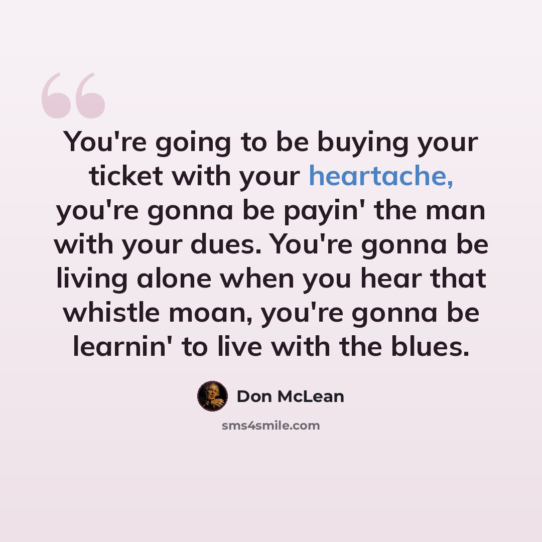 “You're going to be buying your ticket with your heartache, you're gonna be payin' the man with your dues. You're gonna be living alone when you hear that whistle moan, you're gonna be learnin' to live with the blues.” quote by Don McLean