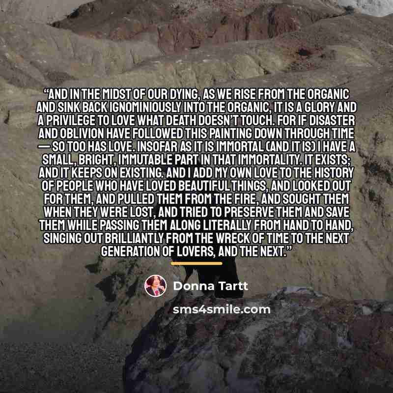 “And in the midst of our dying, as we rise from the organic and sink back ignominiously into the organic, it is a glory and a privilege to love what Death doesn’t touch. For if disaster and oblivion have followed this painting down through time — so too has love. Insofar as it is immortal (and it…” quote by Donna Tartt