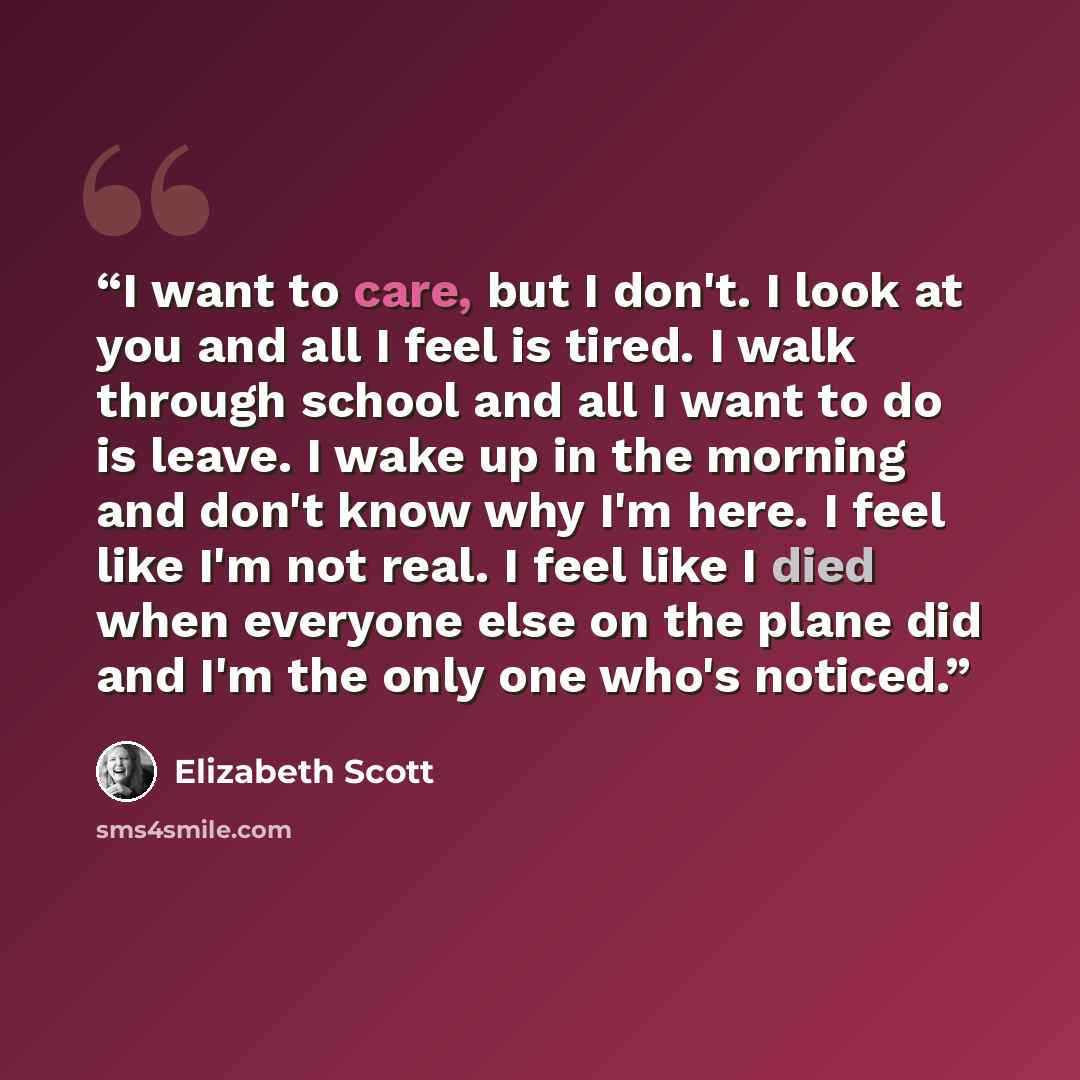 “I want to care, but I don't. I look at you and all I feel is tired. I walk through school and all I want to do is leave. I wake up in the morning and don't know why I'm here. I feel like I'm not real. I feel like I died when everyone else on the plane did and I'm the only one who's noticed.” quote by Elizabeth Scott
