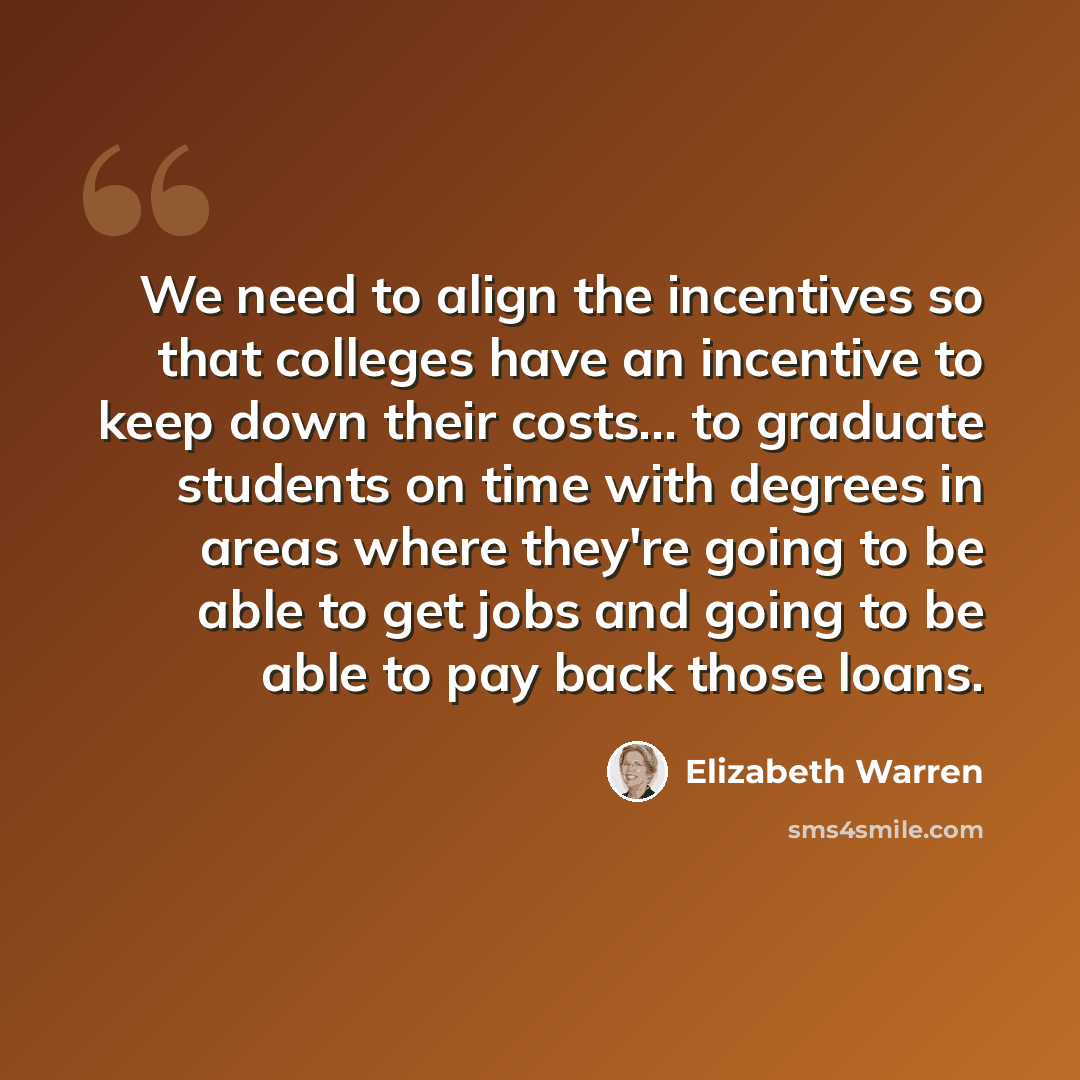 “We need to align the incentives so that colleges have an incentive to keep down their costs... to graduate students on time with degrees in areas where they're going to be able to get jobs and going to be able to pay back those loans.” quote by Elizabeth Warren