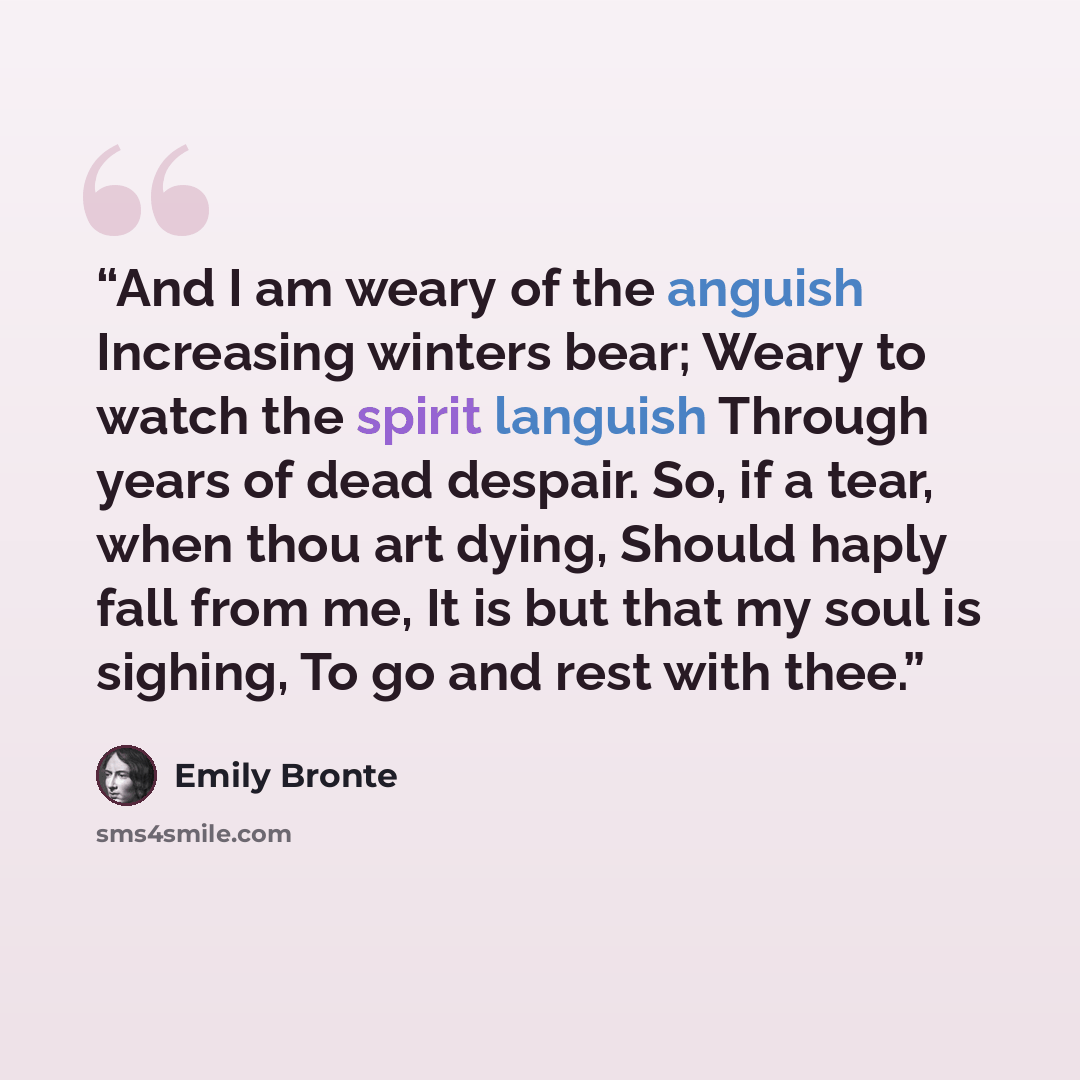 “And I am weary of the anguish Increasing winters bear; Weary to watch the spirit languish Through years of dead despair. So, if a tear, when thou art dying, Should haply fall from me, It is but that my soul is sighing, To go and rest with thee.” quote by Emily Brontë