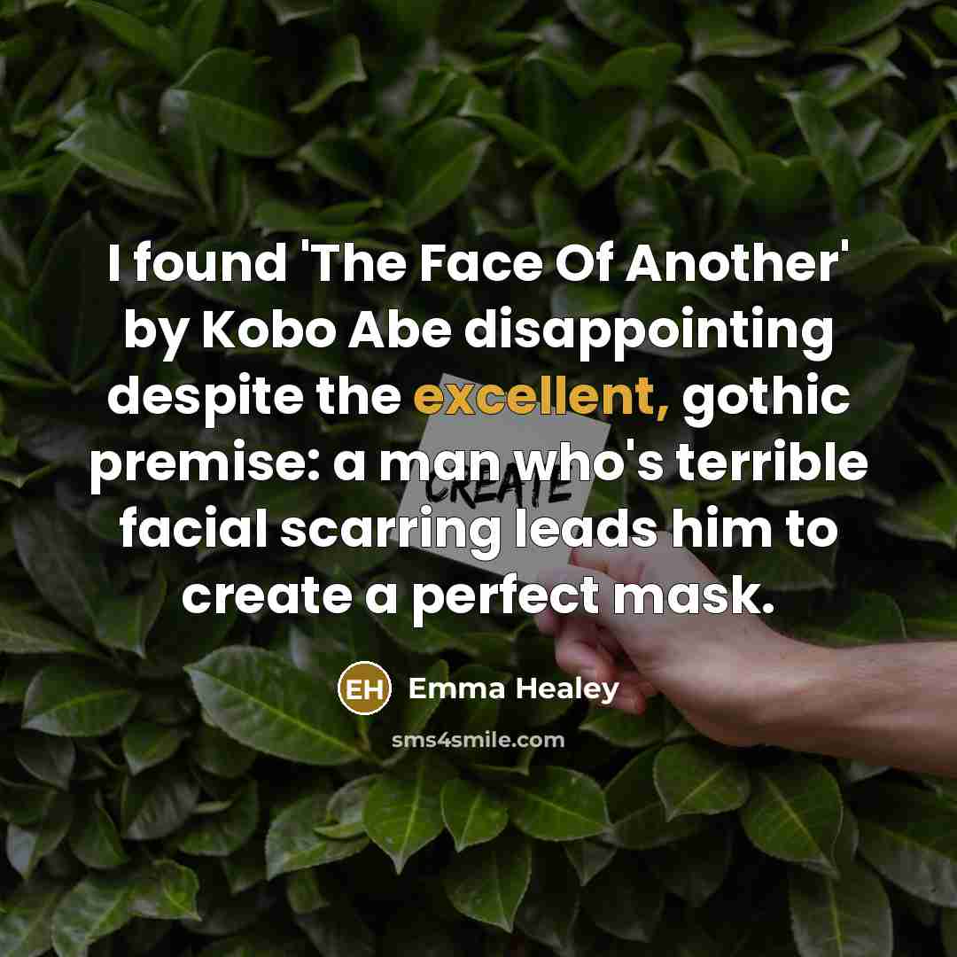 “I found 'The Face Of Another' by Kobo Abe disappointing despite the excellent, gothic premise: a man who's terrible facial scarring leads him to create a perfect mask.” quote by Emma Healey