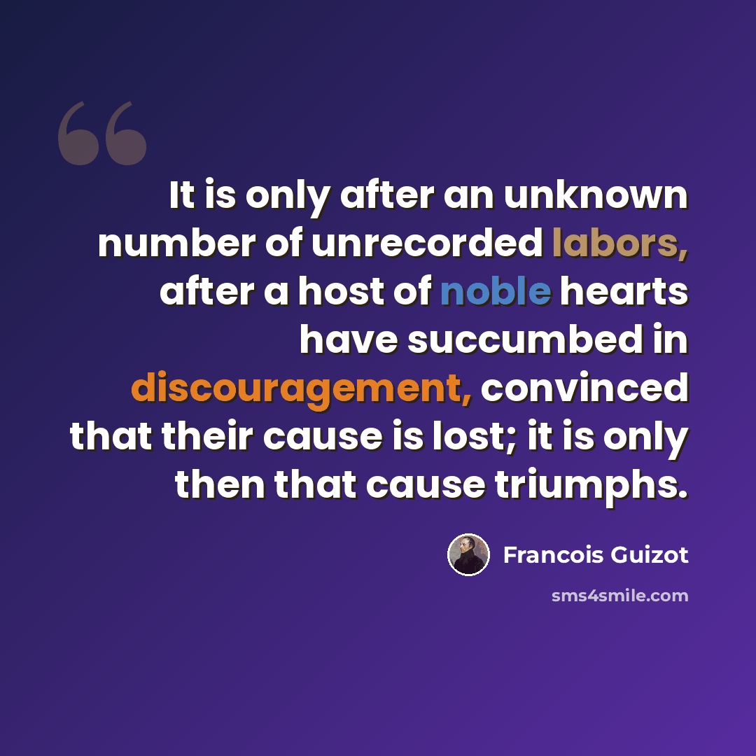“It is only after an unknown number of unrecorded labors, after a host of noble hearts have succumbed in discouragement, convinced that their cause is lost; it is only then that cause triumphs.” quote by Francois Guizot