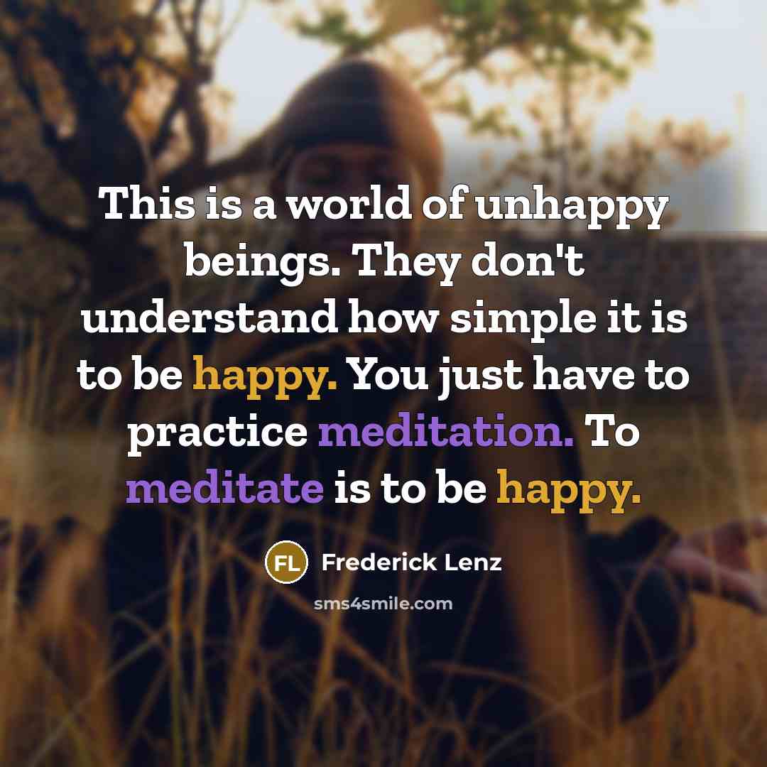 “This is a world of unhappy beings. They don't understand how simple it is to be happy. You just have to practice meditation. To meditate is to be happy.” quote by Frederick Lenz
