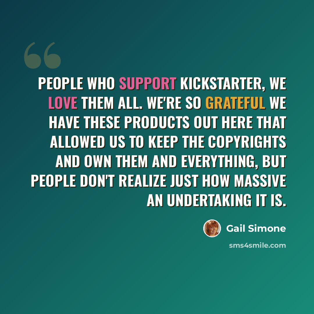 “People who support Kickstarter, we love them all. We're so grateful we have these products out here that allowed us to keep the copyrights and own them and everything, but people don't realize just how massive an undertaking it is.” quote by Gail Simone