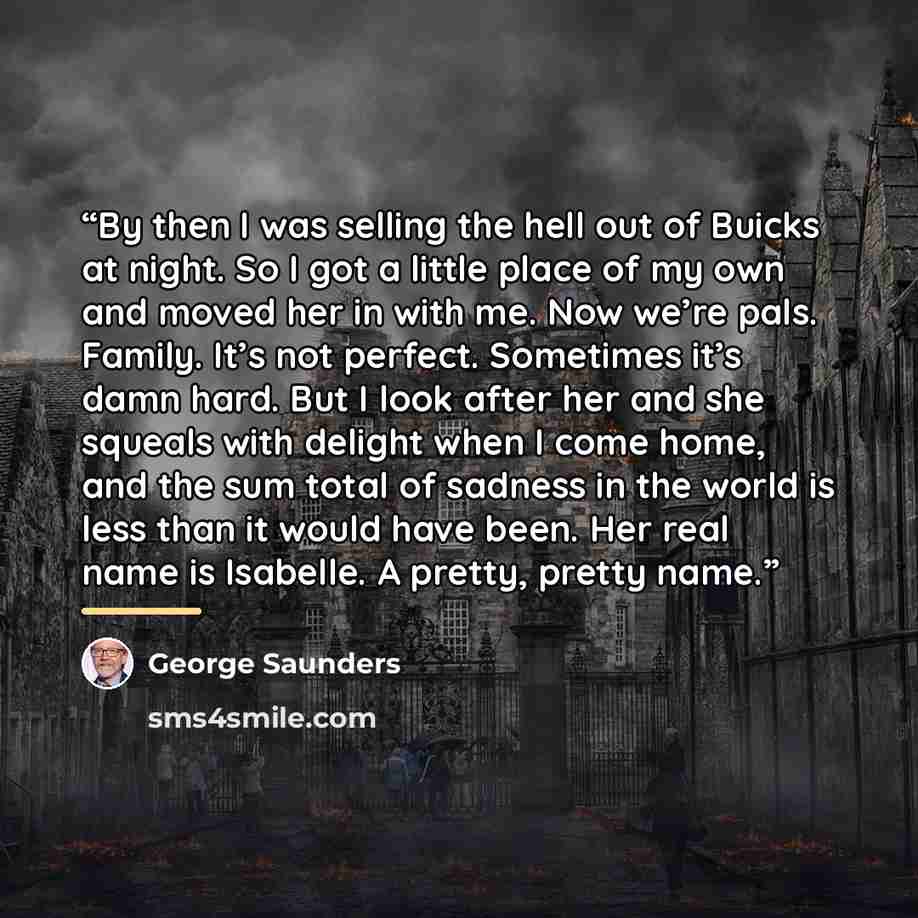 “By then I was selling the hell out of Buicks at night. So I got a little place of my own and moved her in with me. Now we’re pals. Family. It’s not perfect. Sometimes it’s damn hard. But I look after her and she squeals with delight when I come home, and the sum total of sadness in the world is…” quote by George Saunders