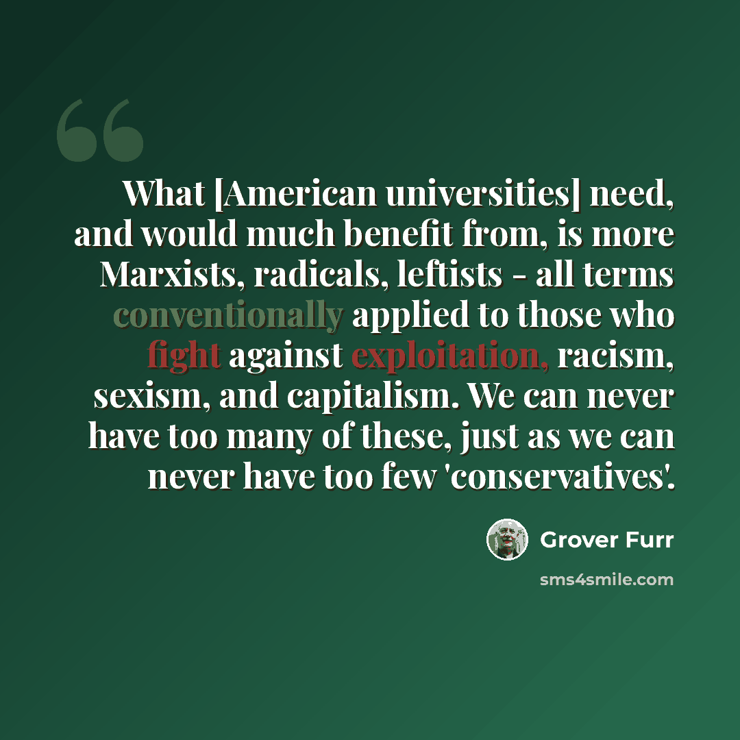 “What [American universities] need, and would much benefit from, is more Marxists, radicals, leftists - all terms conventionally applied to those who fight against exploitation, racism, sexism, and capitalism. We can never have too many of these, just as we can never have too few 'conservatives'.” quote by Grover Furr