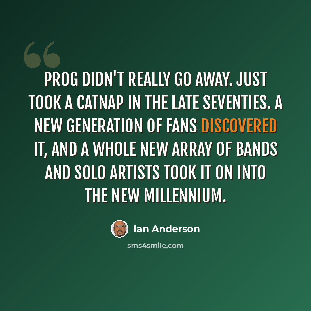 “Prog didn't really go away. Just took a catnap in the late Seventies. A new generation of fans discovered it, and a whole new array of bands and solo artists took it on into the new millennium.” quote by Ian Anderson