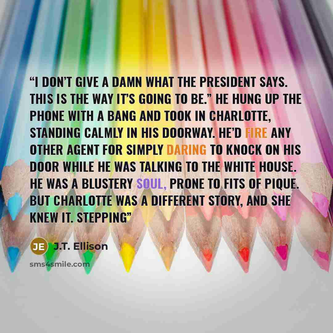 “I don’t give a damn what the President says. This is the way it’s going to be.” He hung up the phone with a bang and took in Charlotte, standing calmly in his doorway. He’d fire any other agent for simply daring to knock on his door while he was talking to the White House. He was a blustery soul…” quote by J.T. Ellison