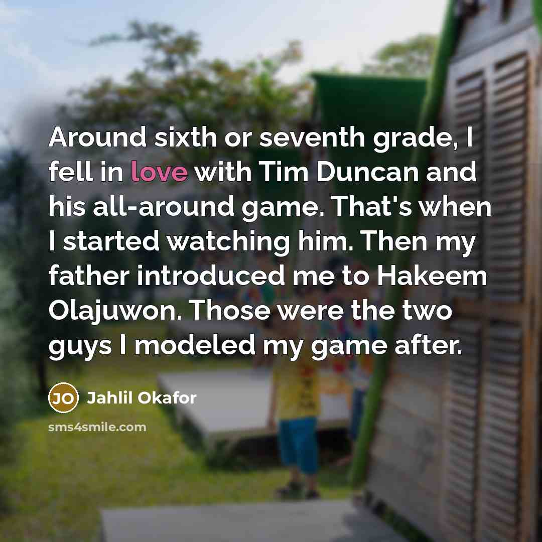 “Around sixth or seventh grade, I fell in love with Tim Duncan and his all-around game. That's when I started watching him. Then my father introduced me to Hakeem Olajuwon. Those were the two guys I modeled my game after.” quote by Jahlil Okafor