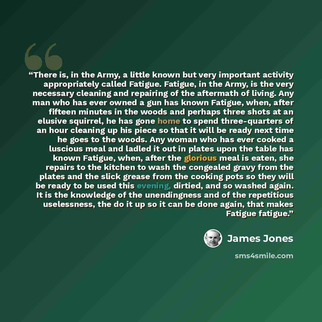 “There is, in the Army, a little known but very important activity appropriately called Fatigue. Fatigue, in the Army, is the very necessary cleaning and repairing of the aftermath of living. Any man who has ever owned a gun has known Fatigue, when, after fifteen minutes in the woods and perhaps…” quote by James Jones