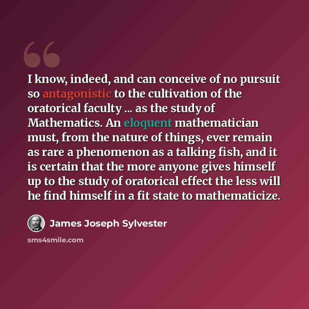 “I know, indeed, and can conceive of no pursuit so antagonistic to the cultivation of the oratorical faculty ... as the study of Mathematics. An eloquent mathematician must, from the nature of things, ever remain as rare a phenomenon as a talking fish, and it is certain that the more anyone gives…” quote by James Joseph Sylvester