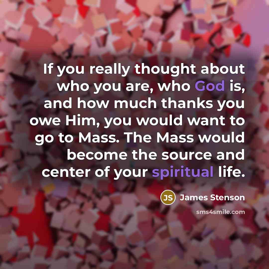 “If you really thought about who you are, who God is, and how much thanks you owe Him, you would want to go to Mass. The Mass would become the source and center of your spiritual life.” quote by James Stenson
