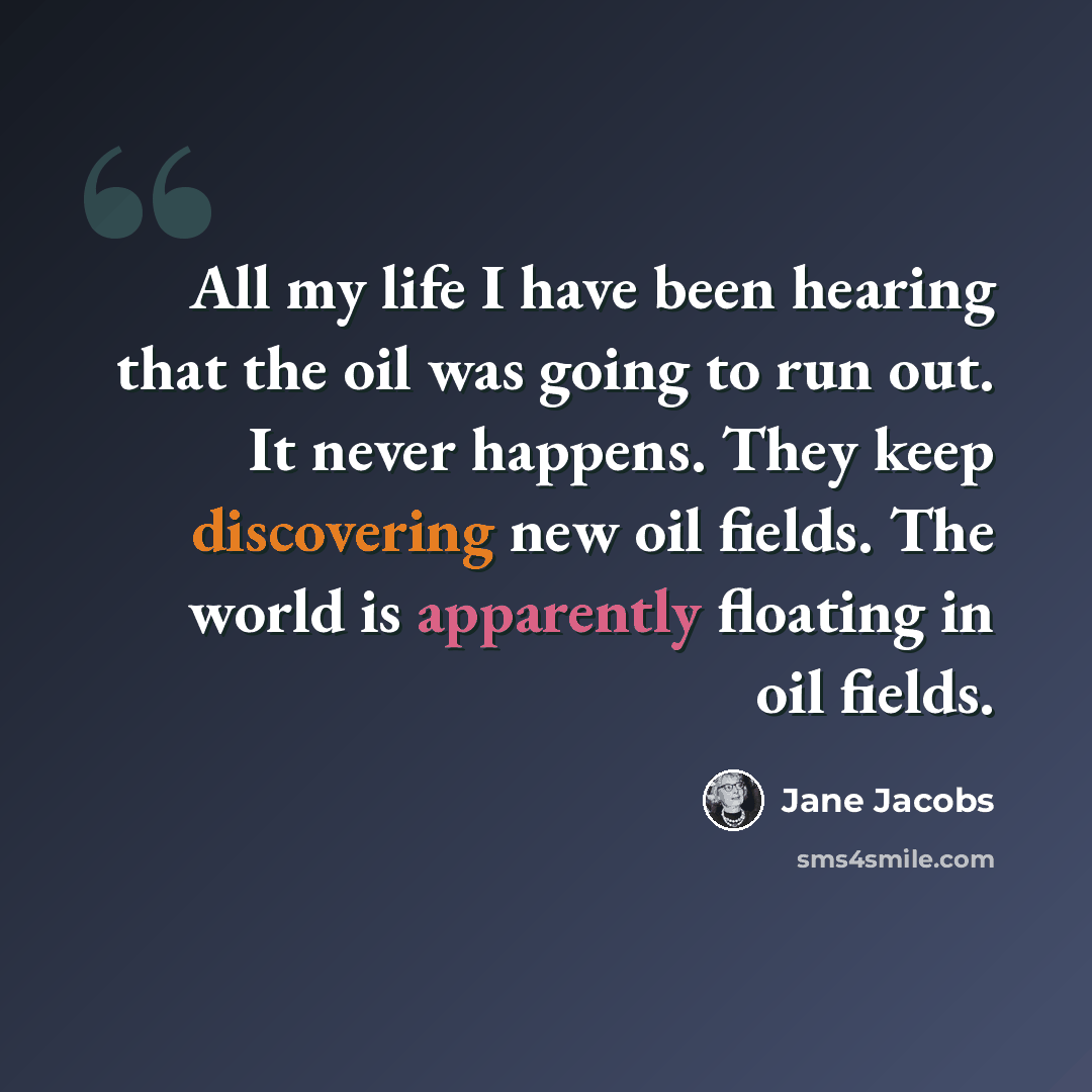 “All my life I have been hearing that the oil was going to run out. It never happens. They keep discovering new oil fields. The world is apparently floating in oil fields.” quote by Jane Jacobs