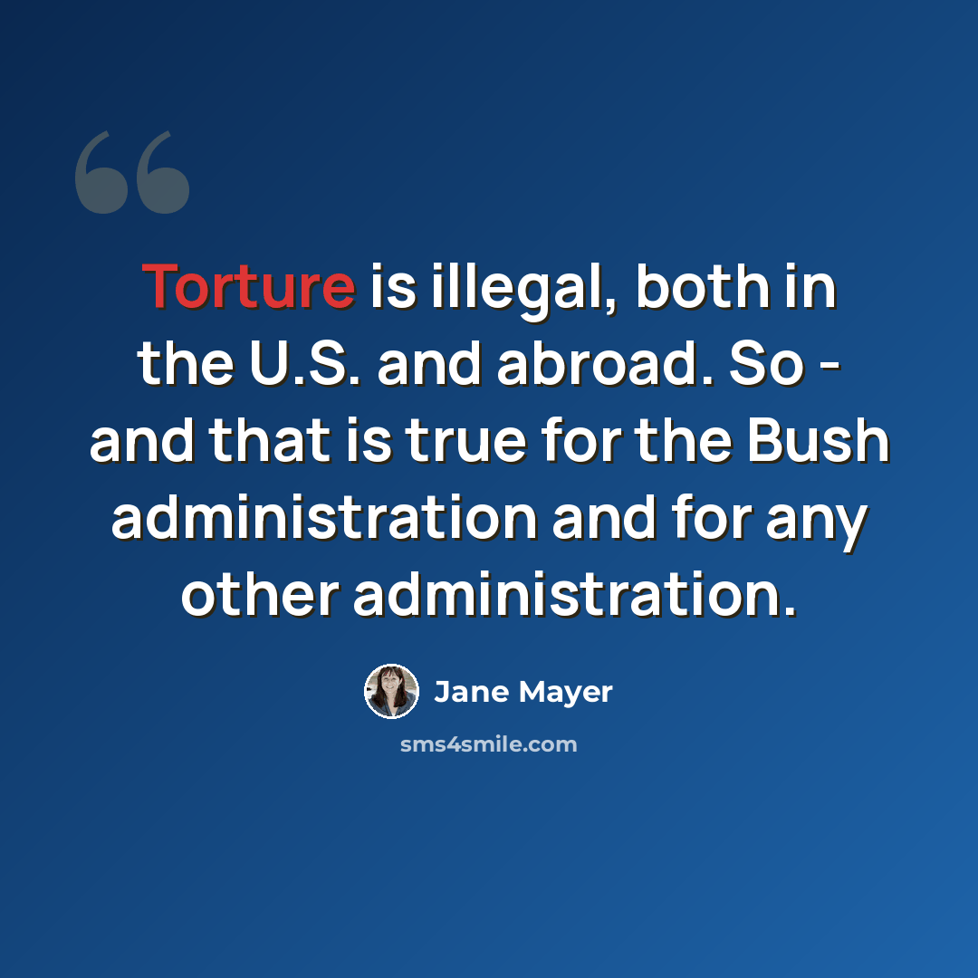 “Torture is illegal, both in the U.S. and abroad. So - and that is true for the Bush administration and for any other administration.” quote by Jane Mayer