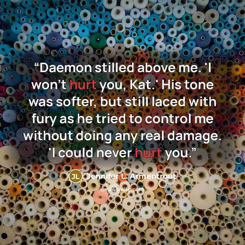 “Daemon stilled above me. 'I won't hurt you, Kat.' His tone was softer, but still laced with fury as he tried to control me without doing any real damage. 'I could never hurt you.” quote by Jennifer L. Armentrout