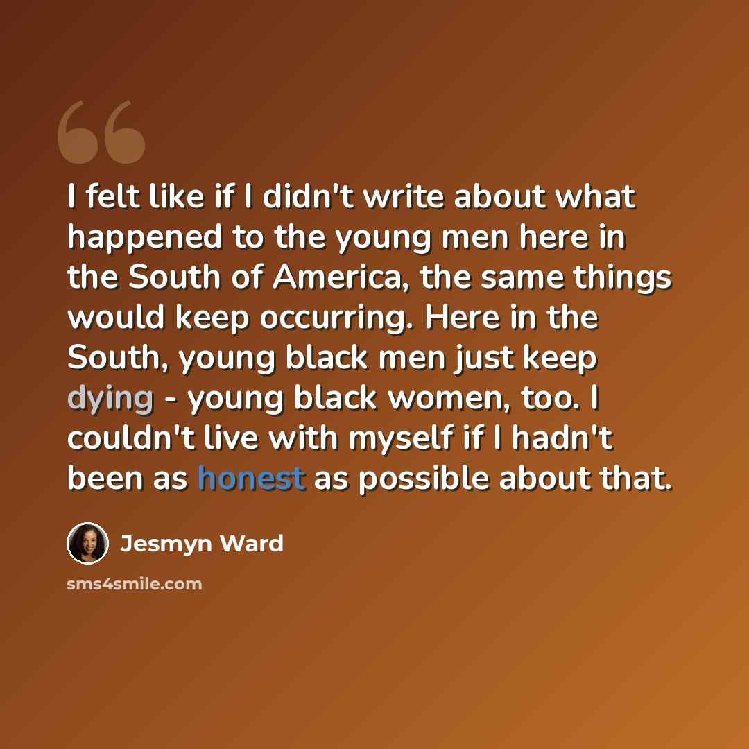 “I felt like if I didn't write about what happened to the young men here in the South of America, the same things would keep occurring. Here in the South, young black men just keep dying - young black women, too. I couldn't live with myself if I hadn't been as honest as possible about that.” quote by Jesmyn Ward