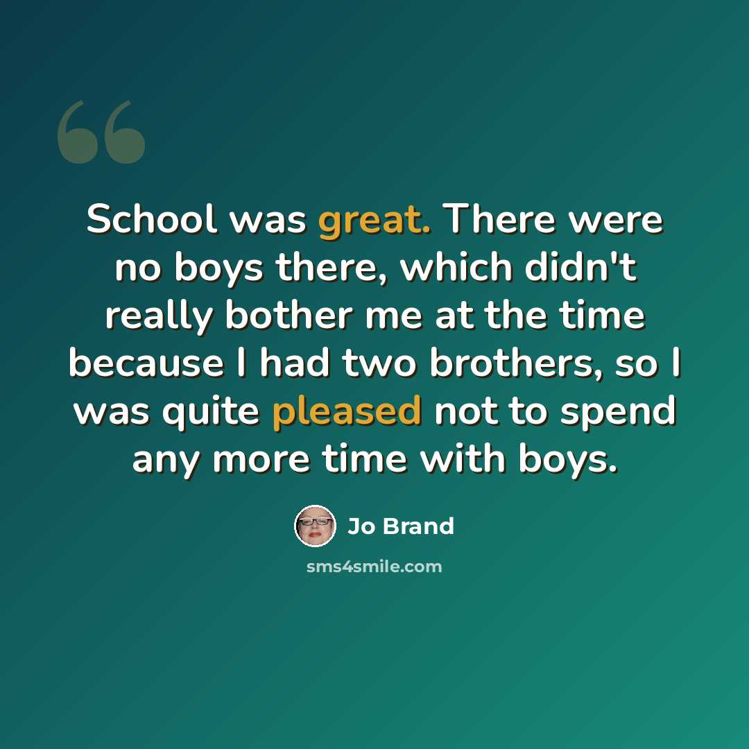 “School was great. There were no boys there, which didn't really bother me at the time because I had two brothers, so I was quite pleased not to spend any more time with boys.” quote by Jo Brand