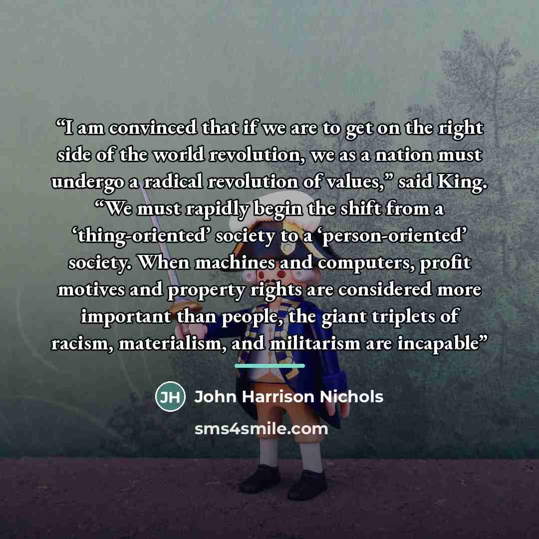 “I am convinced that if we are to get on the right side of the world revolution, we as a nation must undergo a radical revolution of values,” said King. “We must rapidly begin the shift from a ‘thing-oriented’ society to a ‘person-oriented’ society. When machines and computers, profit motives and…” quote by John Harrison Nichols