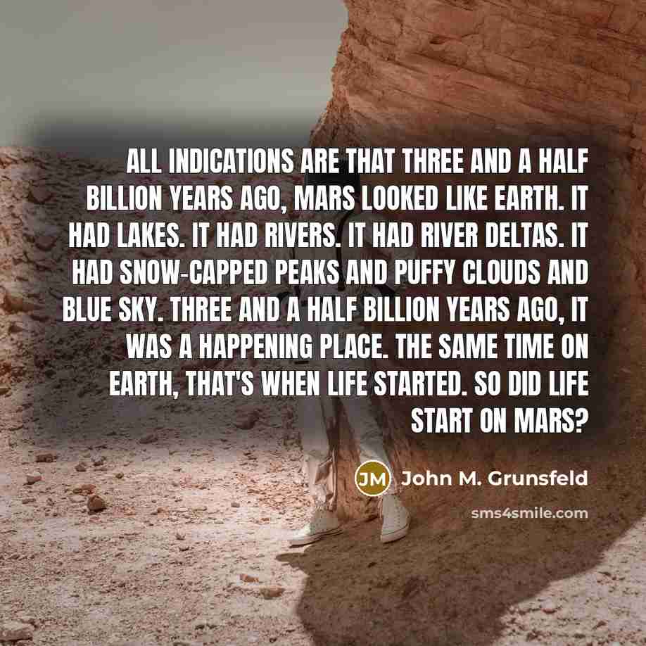 “All indications are that three and a half billion years ago, Mars looked like Earth. It had lakes. It had rivers. It had river deltas. It had snow-capped peaks and puffy clouds and blue sky. Three and a half billion years ago, it was a happening place. The same time on Earth, that's when life…” quote by John M. Grunsfeld
