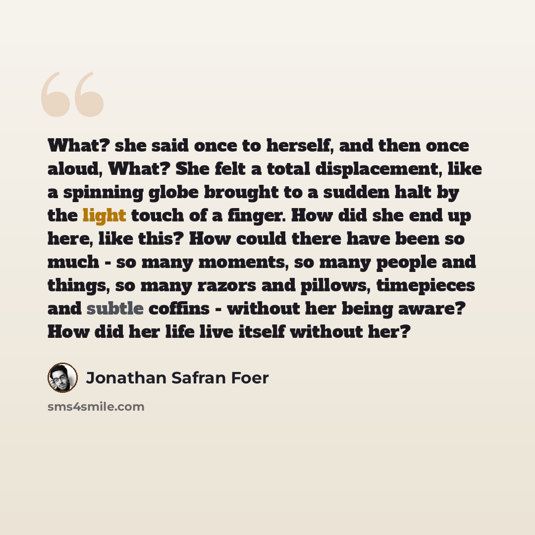 “What? she said once to herself, and then once aloud, What? She felt a total displacement, like a spinning globe brought to a sudden halt by the light touch of a finger. How did she end up here, like this? How could there have been so much - so many moments, so many people and things, so many…” quote by Jonathan Safran Foer
